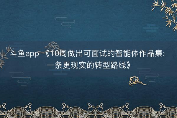 斗鱼app 《10周做出可面试的智能体作品集: 一条更现实的转型路线》
