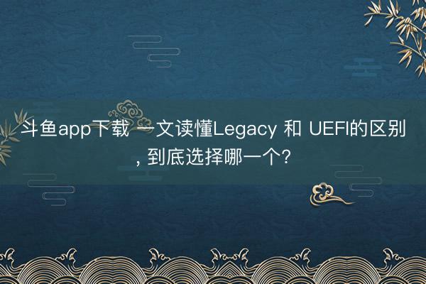 斗鱼app下载 一文读懂Legacy 和 UEFI的区别, 到底选择哪一个?