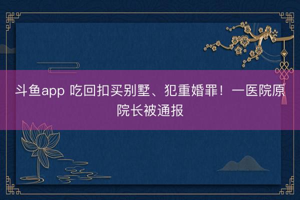 斗鱼app 吃回扣买别墅、犯重婚罪！一医院原院长被通报