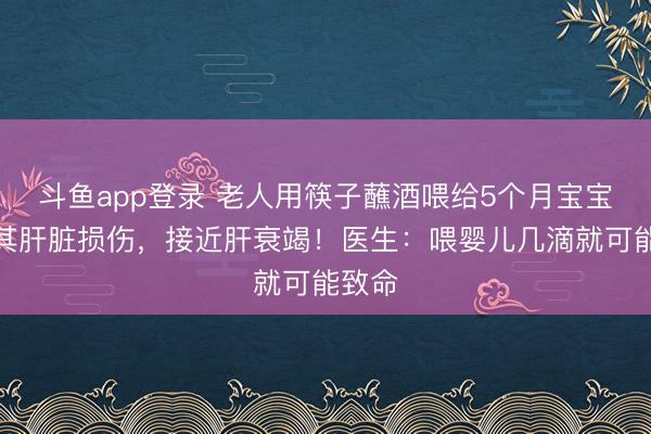 斗鱼app登录 老人用筷子蘸酒喂给5个月宝宝,致其肝脏损伤,接近肝衰竭!医生:喂婴儿几滴就可能致命