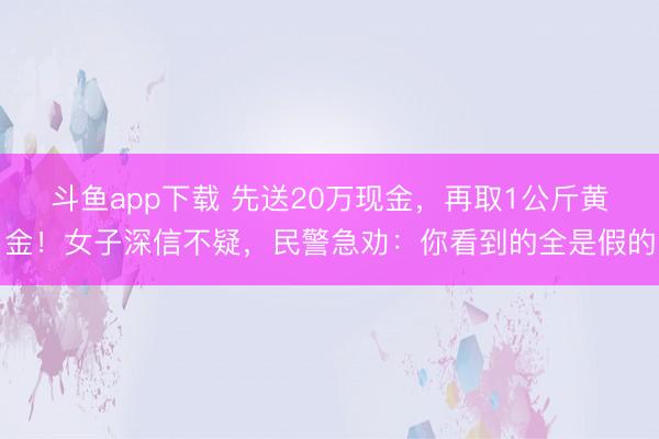 斗鱼app下载 先送20万现金,再取1公斤黄金!女子深信不疑,民警急劝:你看到的全是假的