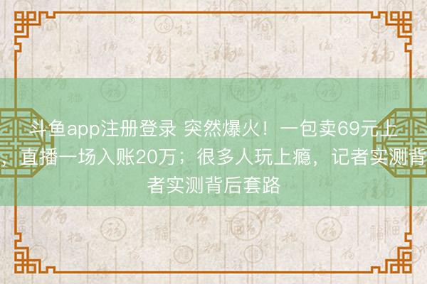 斗鱼app注册登录 突然爆火！一包卖69元上架秒空，直播一场入账20万；很多人玩上瘾，记者实测背后套路