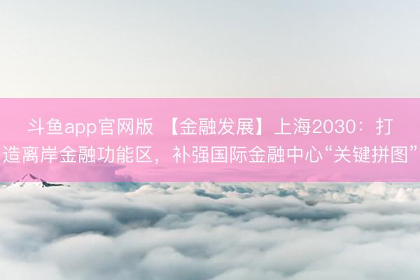 斗鱼app官网版 【金融发展】上海2030:打造离岸金融功能区,补强国际金融中心“关键拼图”