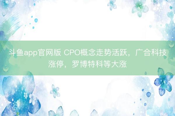 斗鱼app官网版 CPO概念走势活跃，广合科技涨停，罗博特科等大涨