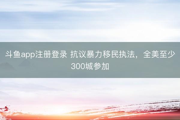 斗鱼app注册登录 抗议暴力移民执法，全美至少300城参加