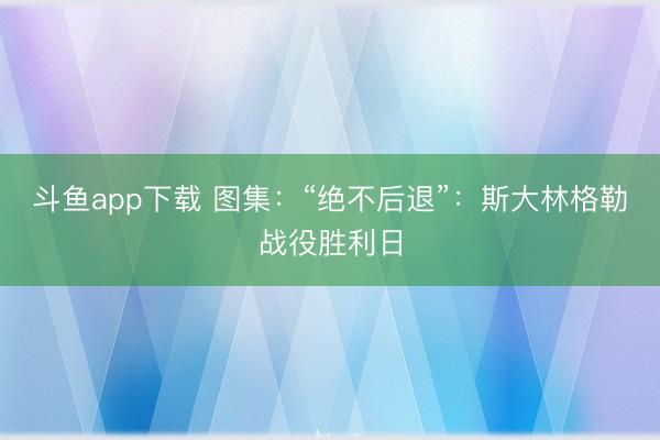 斗鱼app下载 图集:“绝不后退”:斯大林格勒战役胜利日