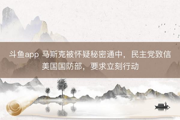 斗鱼app 马斯克被怀疑秘密通中,民主党致信美国国防部,要求立刻行动