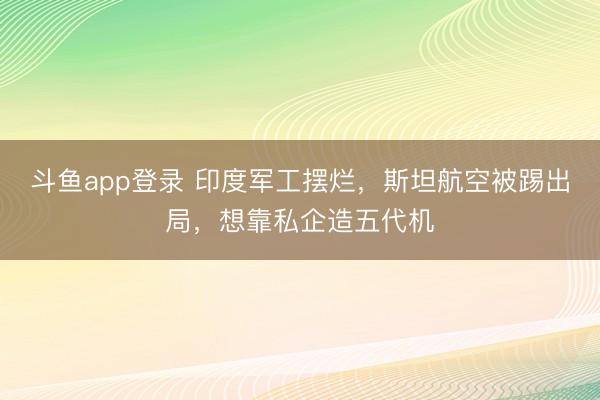 斗鱼app登录 印度军工摆烂,斯坦航空被踢出局,想靠私企造五代机