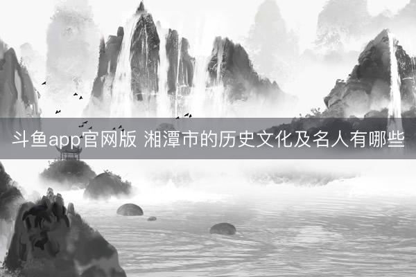 斗鱼app官网版 湘潭市的历史文化及名人有哪些