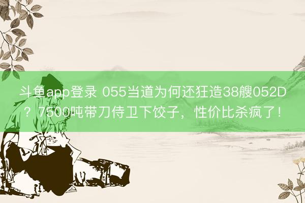 斗鱼app登录 055当道为何还狂造38艘052D?7500吨带刀侍卫下饺子,性价比杀疯了!
