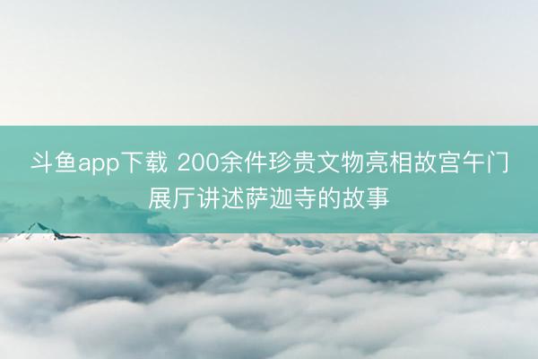 斗鱼app下载 200余件珍贵文物亮相故宫午门展厅讲述萨迦寺的故事