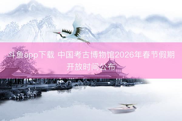 斗鱼app下载 中国考古博物馆2026年春节假期开放时间公布