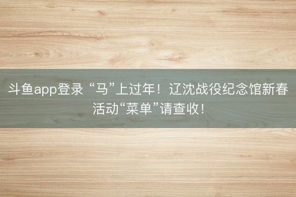 斗鱼app登录 “马”上过年！辽沈战役纪念馆新春活动“菜单”请查收！