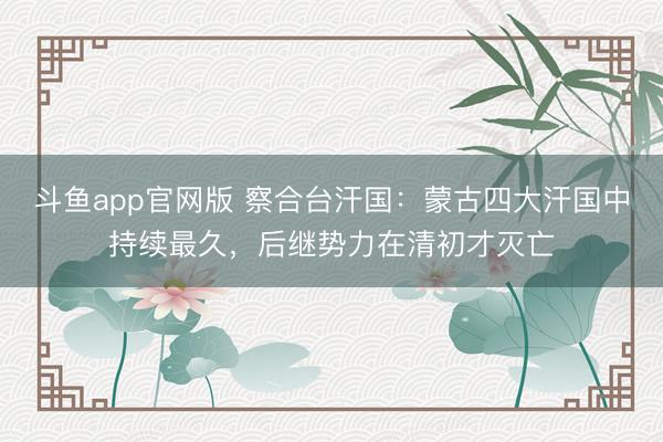 斗鱼app官网版 察合台汗国：蒙古四大汗国中持续最久，后继势力在清初才灭亡