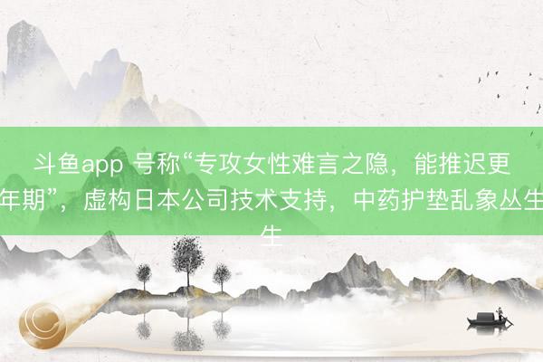 斗鱼app 号称“专攻女性难言之隐,能推迟更年期”,虚构日本公司技术支持,中药护垫乱象丛生