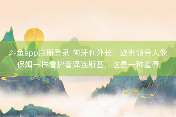 斗鱼app注册登录 匈牙利外长：欧洲领导人像保姆一样看护着泽连斯基，这是一种羞辱