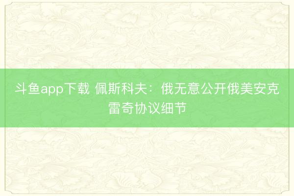 斗鱼app下载 佩斯科夫:俄无意公开俄美安克雷奇协议细节