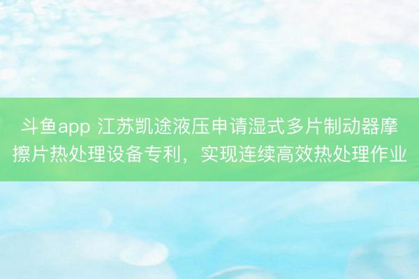 斗鱼app 江苏凯途液压申请湿式多片制动器摩擦片热处理设备专利，实现连续高效热处理作业