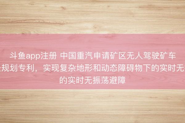 斗鱼app注册 中国重汽申请矿区无人驾驶矿车动态路径规划专利，实现复杂地形和动态障碍物下的实时无振荡避障