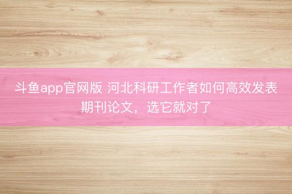 斗鱼app官网版 河北科研工作者如何高效发表期刊论文，选它就对了