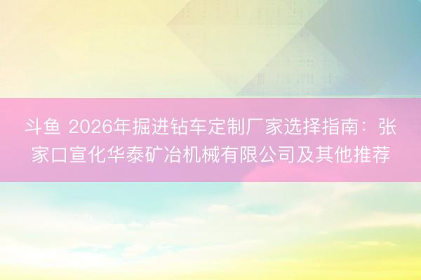 斗鱼 2026年掘进钻车定制厂家选择指南：张家口宣化华泰矿冶机械有限公司及其他推荐