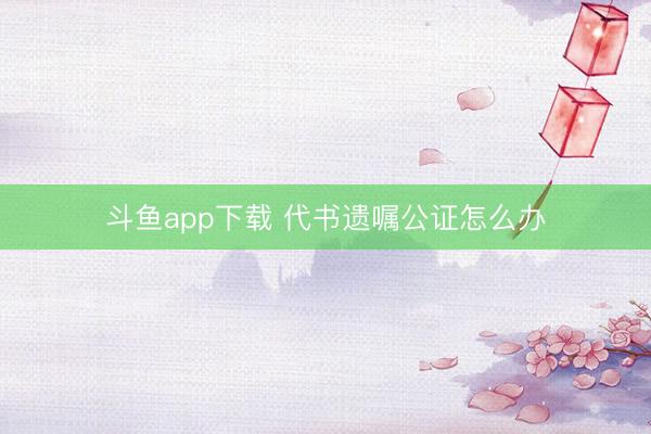 斗鱼app下载 代书遗嘱公证怎么办