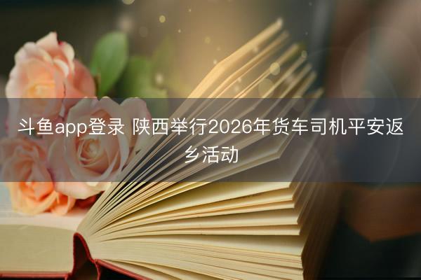 斗鱼app登录 陕西举行2026年货车司机平安返乡活动