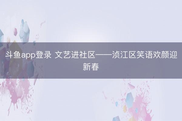 斗鱼app登录 文艺进社区——浈江区笑语欢颜迎新春