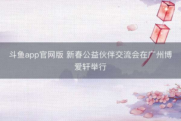 斗鱼app官网版 新春公益伙伴交流会在广州博爱轩举行