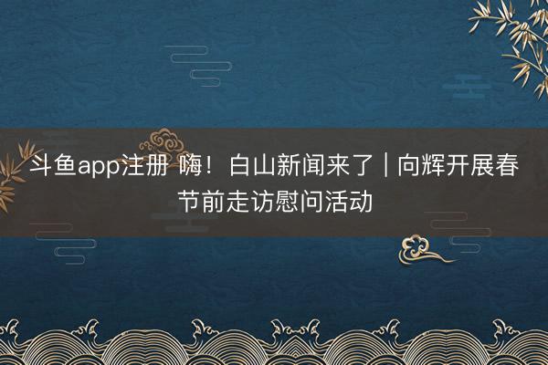 斗鱼app注册 嗨！白山新闻来了 | 向辉开展春节前走访慰问活动