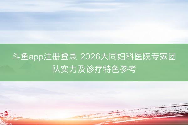 斗鱼app注册登录 2026大同妇科医院专家团队实力及诊疗特色参考