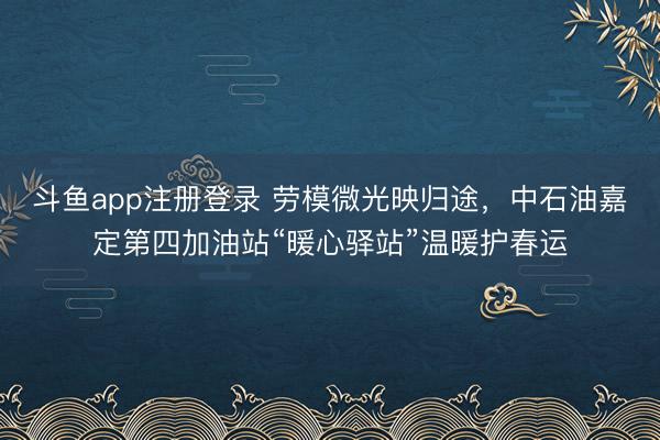 斗鱼app注册登录 劳模微光映归途,中石油嘉定第四加油站“暖心驿站”温暖护春运
