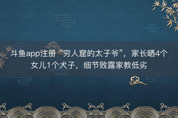 斗鱼app注册 “穷人窟的太子爷”，家长晒4个女儿1个犬子，细节败露家教低劣