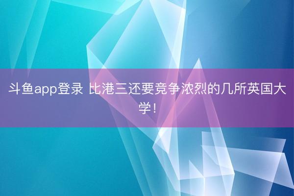 斗鱼app登录 比港三还要竞争浓烈的几所英国大学!