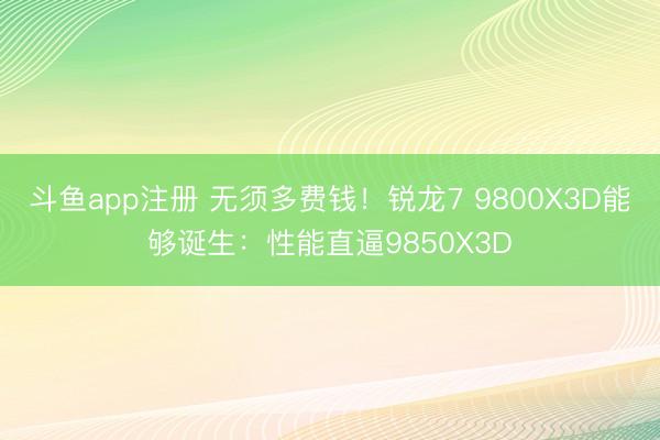 斗鱼app注册 无须多费钱！锐龙7 9800X3D能够诞生：性能直逼9850X3D