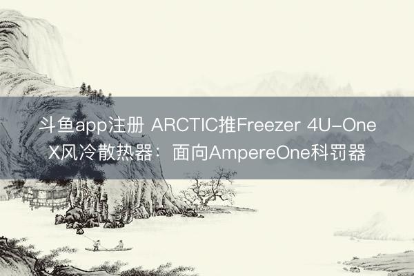 斗鱼app注册 ARCTIC推Freezer 4U-OneX风冷散热器：面向AmpereOne科罚器