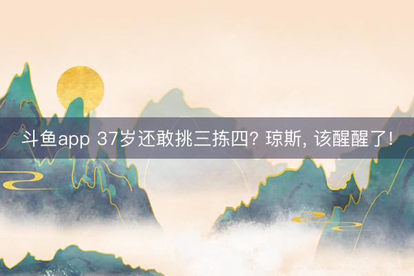斗鱼app 37岁还敢挑三拣四? 琼斯, 该醒醒了!