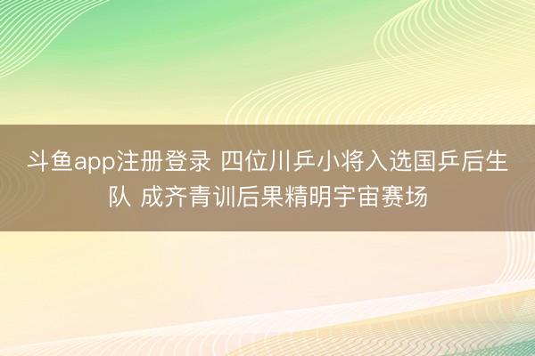 斗鱼app注册登录 四位川乒小将入选国乒后生队 成齐青训后果精明宇宙赛场