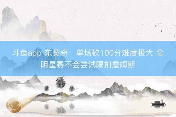 斗鱼app 东契奇：单场砍100分难度极大 全明星赛不会尝试隔扣詹姆斯