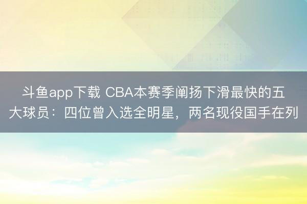 斗鱼app下载 CBA本赛季阐扬下滑最快的五大球员：四位曾入选全明星，两名现役国手在列