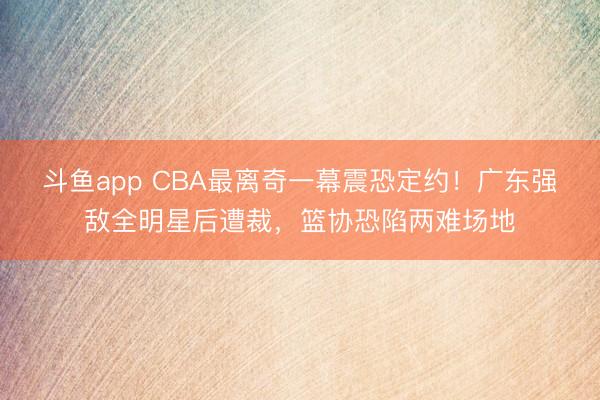 斗鱼app CBA最离奇一幕震恐定约！广东强敌全明星后遭裁，篮协恐陷两难场地