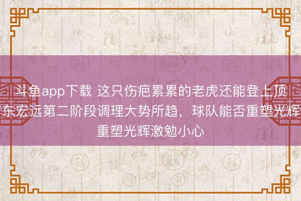 斗鱼app下载 这只伤疤累累的老虎还能登上顶峰吗,广东宏远第二阶段调理大势所趋,球队能否重塑光辉激勉小心