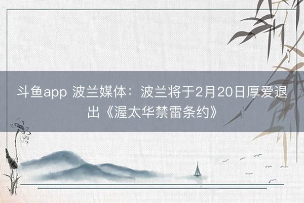 斗鱼app 波兰媒体：波兰将于2月20日厚爱退出《渥太华禁雷条约》