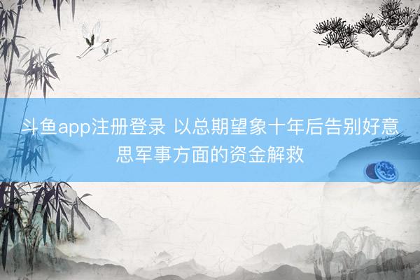 斗鱼app注册登录 以总期望象十年后告别好意思军事方面的资金解救