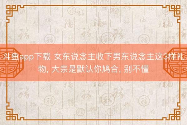 斗鱼app下载 女东说念主收下男东说念主这3样礼物, 大宗是默认你鸠合, 别不懂