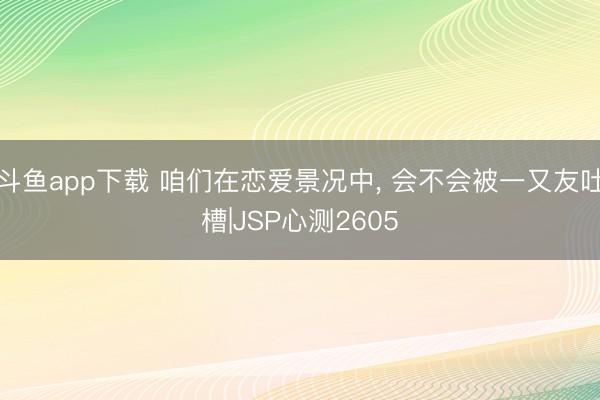 斗鱼app下载 咱们在恋爱景况中, 会不会被一又友吐槽|JSP心测2605
