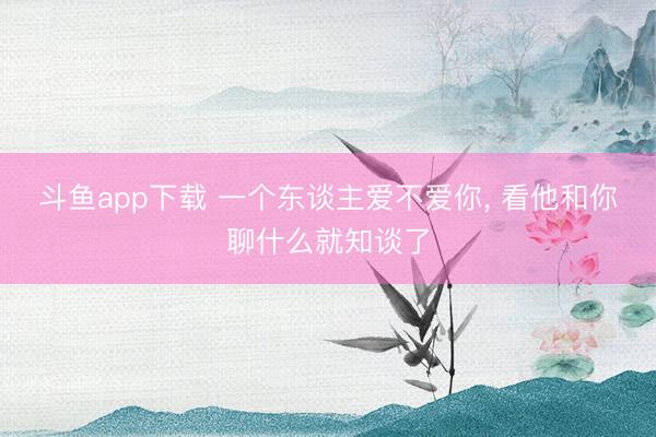 斗鱼app下载 一个东谈主爱不爱你, 看他和你聊什么就知谈了