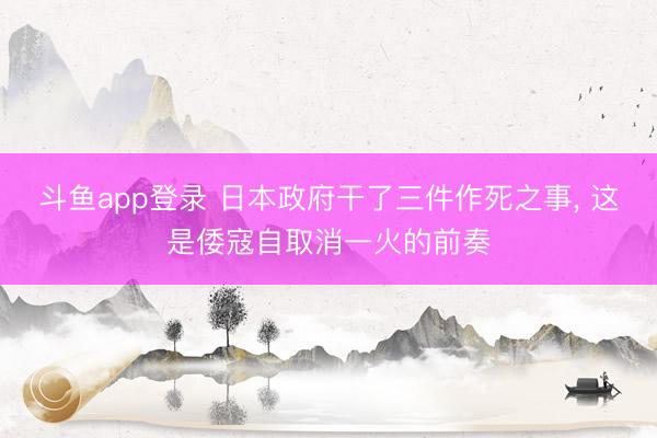 斗鱼app登录 日本政府干了三件作死之事, 这是倭寇自取消一火的前奏