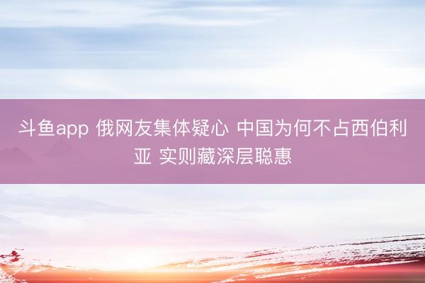 斗鱼app 俄网友集体疑心 中国为何不占西伯利亚 实则藏深层聪惠