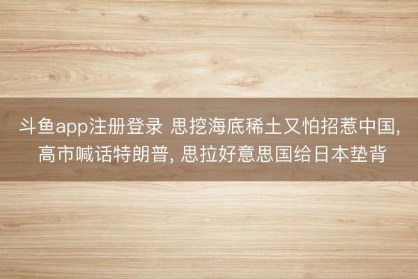 斗鱼app注册登录 思挖海底稀土又怕招惹中国, 高市喊话特朗普, 思拉好意思国给日本垫背